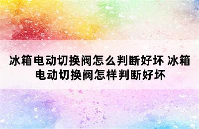 冰箱电动切换阀怎么判断好坏 冰箱电动切换阀怎样判断好坏